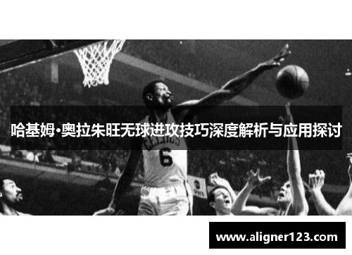 哈基姆·奥拉朱旺无球进攻技巧深度解析与应用探讨 哈基姆·奥拉朱旺无球进攻技巧深度解析与应用探讨