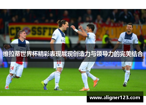 维拉蒂世界杯精彩表现展现创造力与领导力的完美结合