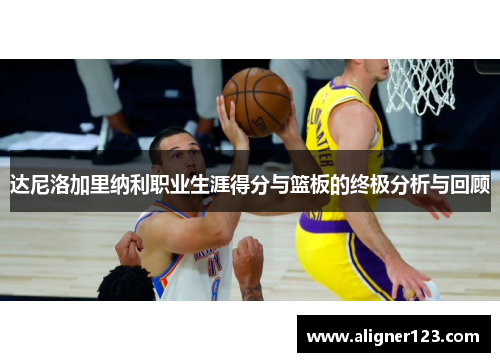 达尼洛加里纳利职业生涯得分与篮板的终极分析与回顾