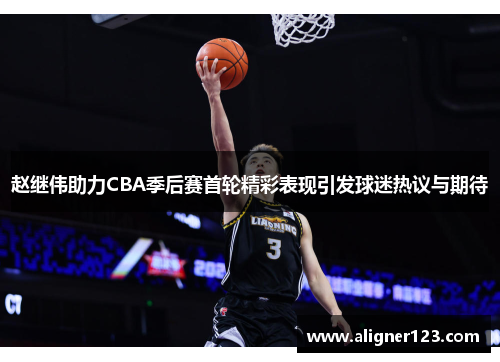 赵继伟助力CBA季后赛首轮精彩表现引发球迷热议与期待 赵继伟助力CBA季后赛首轮精彩表现引发球迷热议与期待