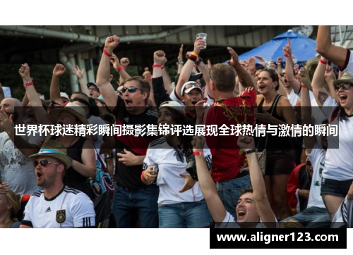 世界杯球迷精彩瞬间摄影集锦评选展现全球热情与激情的瞬间 世界杯球迷精彩瞬间摄影集锦评选展现全球热情与激情的瞬间