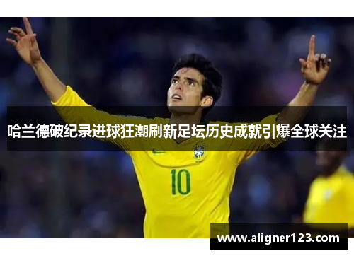 哈兰德破纪录进球狂潮刷新足坛历史成就引爆全球关注 哈兰德破纪录进球狂潮刷新足坛历史成就引爆全球关注