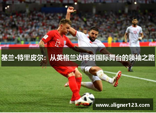 基兰·特里皮尔：从英格兰边锋到国际舞台的领袖之路
