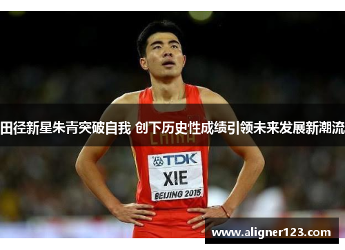 田径新星朱青突破自我 创下历史性成绩引领未来发展新潮流 田径新星朱青突破自我 创下历史性成绩引领未来发展新潮流