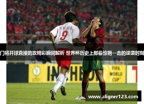 门将开球直接助攻精彩瞬间解析 世界杯历史上那些惊艳一击的逆袭时刻