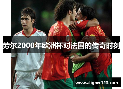 劳尔2000年欧洲杯对法国的传奇时刻 劳尔2000年欧洲杯对法国的传奇时刻