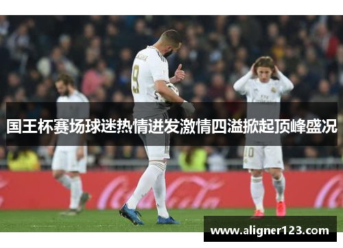 国王杯赛场球迷热情迸发激情四溢掀起顶峰盛况 国王杯赛场球迷热情迸发激情四溢掀起顶峰盛况
