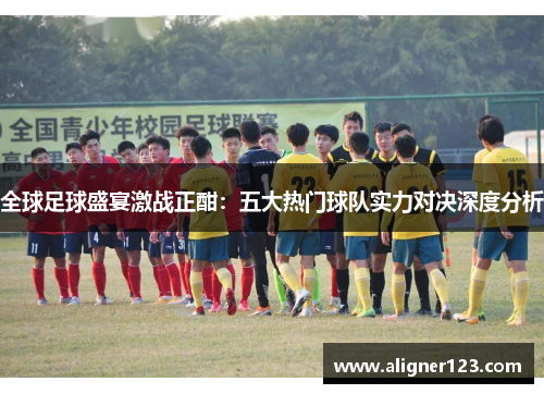 全球足球盛宴激战正酣:五大热门球队实力对决深度分析 全球足球盛宴激战正酣:五大热门球队实力对决深度分析