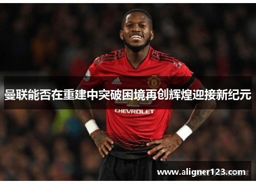 曼联能否在重建中突破困境再创辉煌迎接新纪元