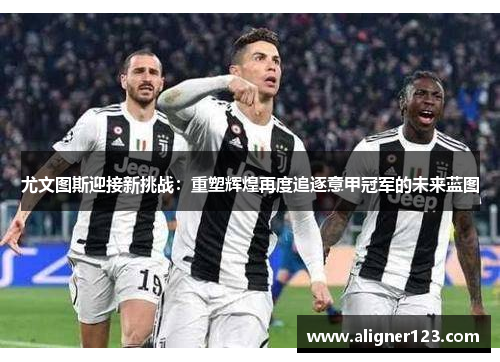 尤文图斯迎接新挑战:重塑辉煌再度追逐意甲冠军的未来蓝图 尤文图斯迎接新挑战:重塑辉煌再度追逐意甲冠军的未来蓝图