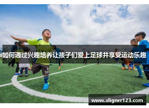 如何通过兴趣培养让孩子们爱上足球并享受运动乐趣