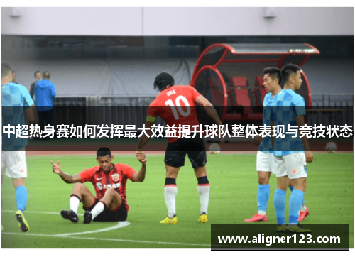 中超热身赛如何发挥最大效益提升球队整体表现与竞技状态