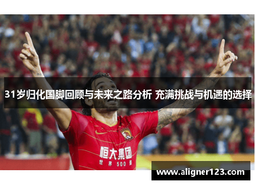 31岁归化国脚回顾与未来之路分析 充满挑战与机遇的选择 31岁归化国脚回顾与未来之路分析 充满挑战与机遇的选择