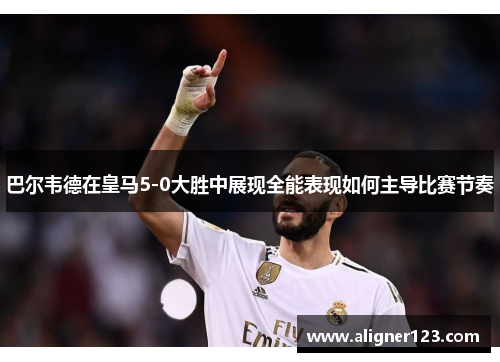 巴尔韦德在皇马5-0大胜中展现全能表现如何主导比赛节奏