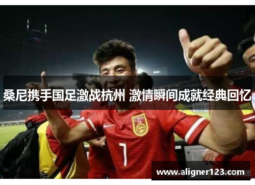桑尼携手国足激战杭州 激情瞬间成就经典回忆 桑尼携手国足激战杭州 激情瞬间成就经典回忆