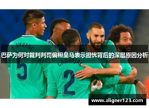 巴萨为何对裁判判罚偏袒皇马表示担忧背后的深层原因分析