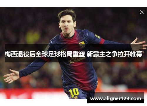 梅西退役后全球足球格局重塑 新霸主之争拉开帷幕 梅西退役后全球足球格局重塑 新霸主之争拉开帷幕