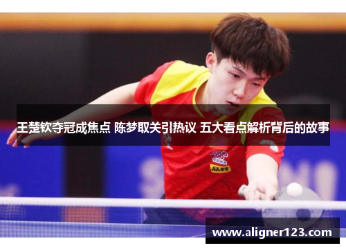 王楚钦夺冠成焦点 陈梦取关引热议 五大看点解析背后的故事 王楚钦夺冠成焦点 陈梦取关引热议 五大看点解析背后的故事