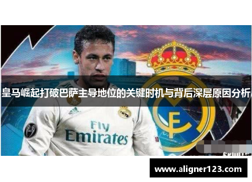 皇马崛起打破巴萨主导地位的关键时机与背后深层原因分析 皇马崛起打破巴萨主导地位的关键时机与背后深层原因分析