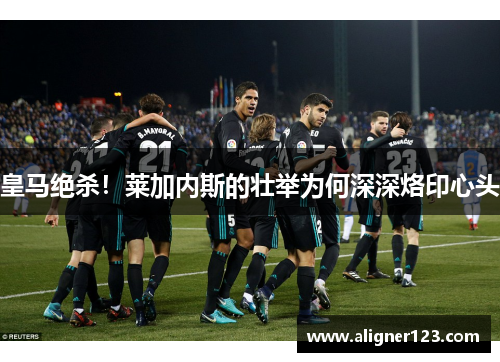 皇马绝杀!莱加内斯的壮举为何深深烙印心头 皇马绝杀!莱加内斯的壮举为何深深烙印心头