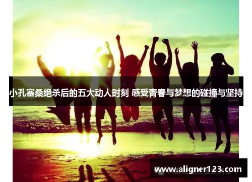 小孔塞桑绝杀后的五大动人时刻 感受青春与梦想的碰撞与坚持 小孔塞桑绝杀后的五大动人时刻 感受青春与梦想的碰撞与坚持