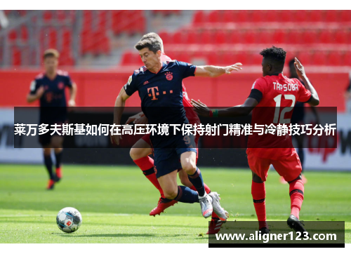 莱万多夫斯基如何在高压环境下保持射门精准与冷静技巧分析 莱万多夫斯基如何在高压环境下保持射门精准与冷静技巧分析