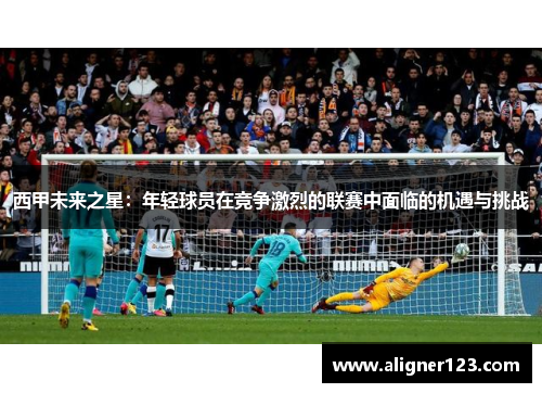西甲未来之星:年轻球员在竞争激烈的联赛中面临的机遇与挑战 西甲未来之星:年轻球员在竞争激烈的联赛中面临的机遇与挑战