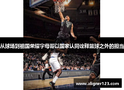 从球场到祖国荣耀字母哥以国家认同诠释篮球之外的担当 从球场到祖国荣耀字母哥以国家认同诠释篮球之外的担当