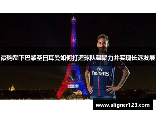 豪购潮下巴黎圣日耳曼如何打造球队凝聚力并实现长远发展 豪购潮下巴黎圣日耳曼如何打造球队凝聚力并实现长远发展