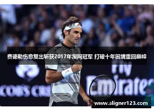 费德勒伤愈复出斩获2017年澳网冠军 打破十年困境重回巅峰 费德勒伤愈复出斩获2017年澳网冠军 打破十年困境重回巅峰