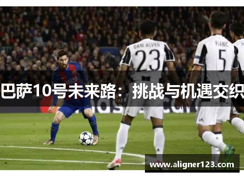 巴萨10号未来路:挑战与机遇交织 巴萨10号未来路:挑战与机遇交织