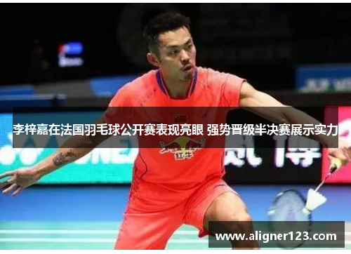 李梓嘉在法国羽毛球公开赛表现亮眼 强势晋级半决赛展示实力