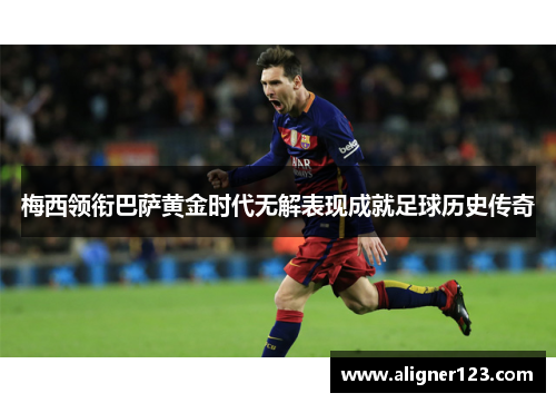 梅西领衔巴萨黄金时代无解表现成就足球历史传奇 梅西领衔巴萨黄金时代无解表现成就足球历史传奇